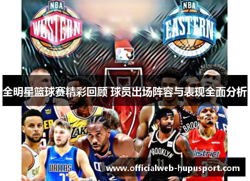全明星篮球赛精彩回顾 球员出场阵容与表现全面分析
