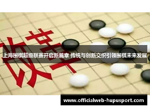 上海围棋超级联赛开启新篇章 传统与创新交织引领围棋未来发展